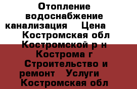 Отопление, водоснабжение, канализация. › Цена ­ 500 - Костромская обл., Костромской р-н, Кострома г. Строительство и ремонт » Услуги   . Костромская обл.